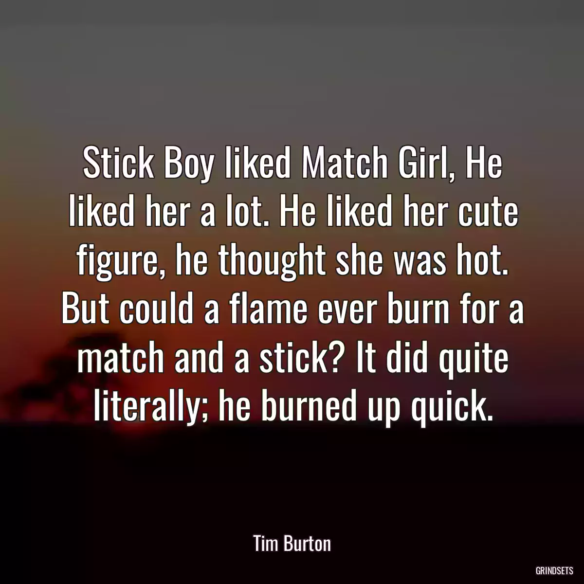 Stick Boy liked Match Girl, He liked her a lot. He liked her cute figure, he thought she was hot. But could a flame ever burn for a match and a stick? It did quite literally; he burned up quick.