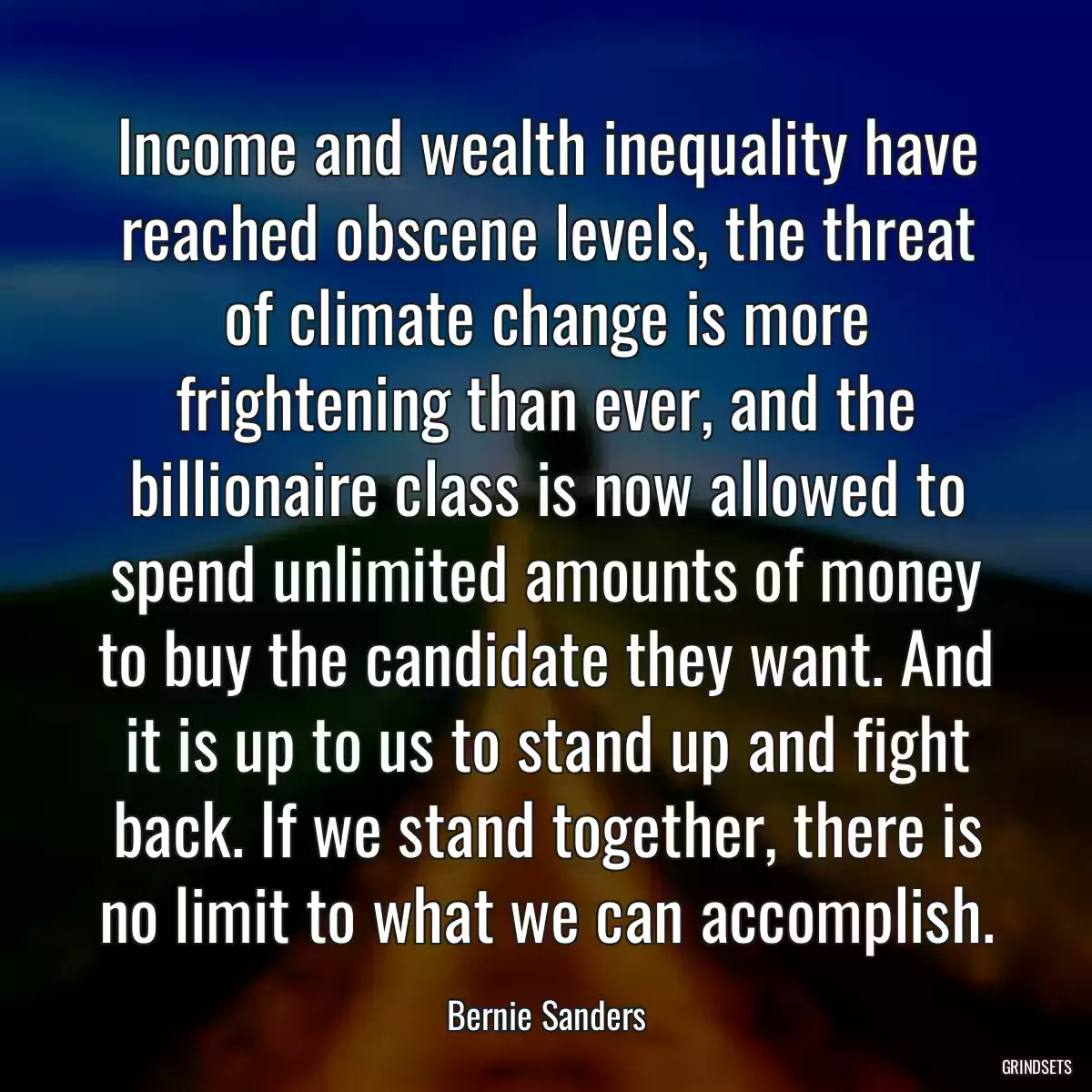 Income and wealth inequality have reached obscene levels, the threat of climate change is more frightening than ever, and the billionaire class is now allowed to spend unlimited amounts of money to buy the candidate they want. And it is up to us to stand up and fight back. If we stand together, there is no limit to what we can accomplish.