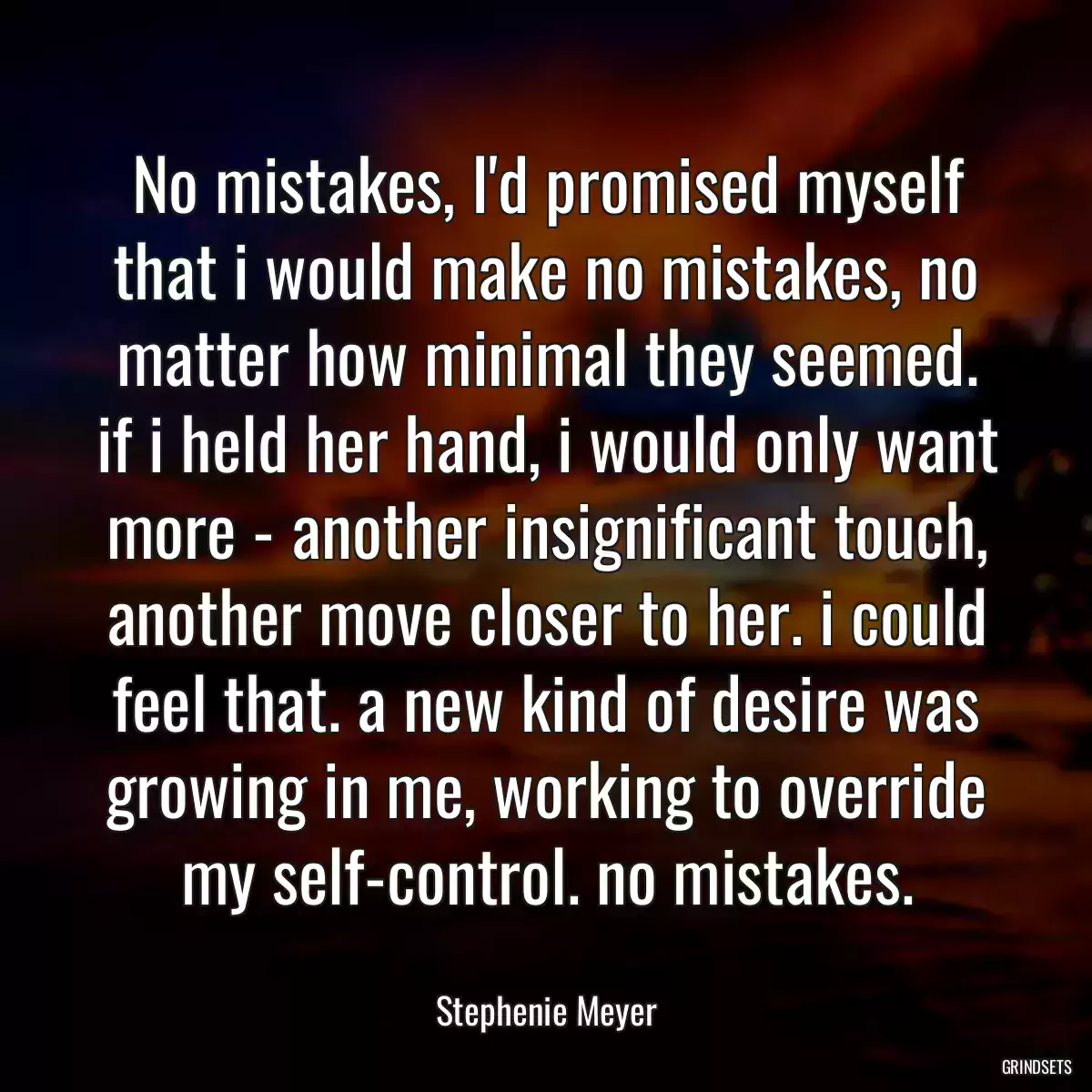 No mistakes, I\'d promised myself that i would make no mistakes, no matter how minimal they seemed. if i held her hand, i would only want more - another insignificant touch, another move closer to her. i could feel that. a new kind of desire was growing in me, working to override my self-control. no mistakes.