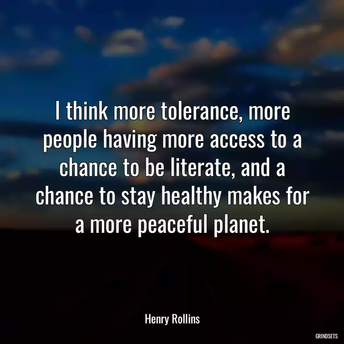 I think more tolerance, more people having more access to a chance to be literate, and a chance to stay healthy makes for a more peaceful planet.