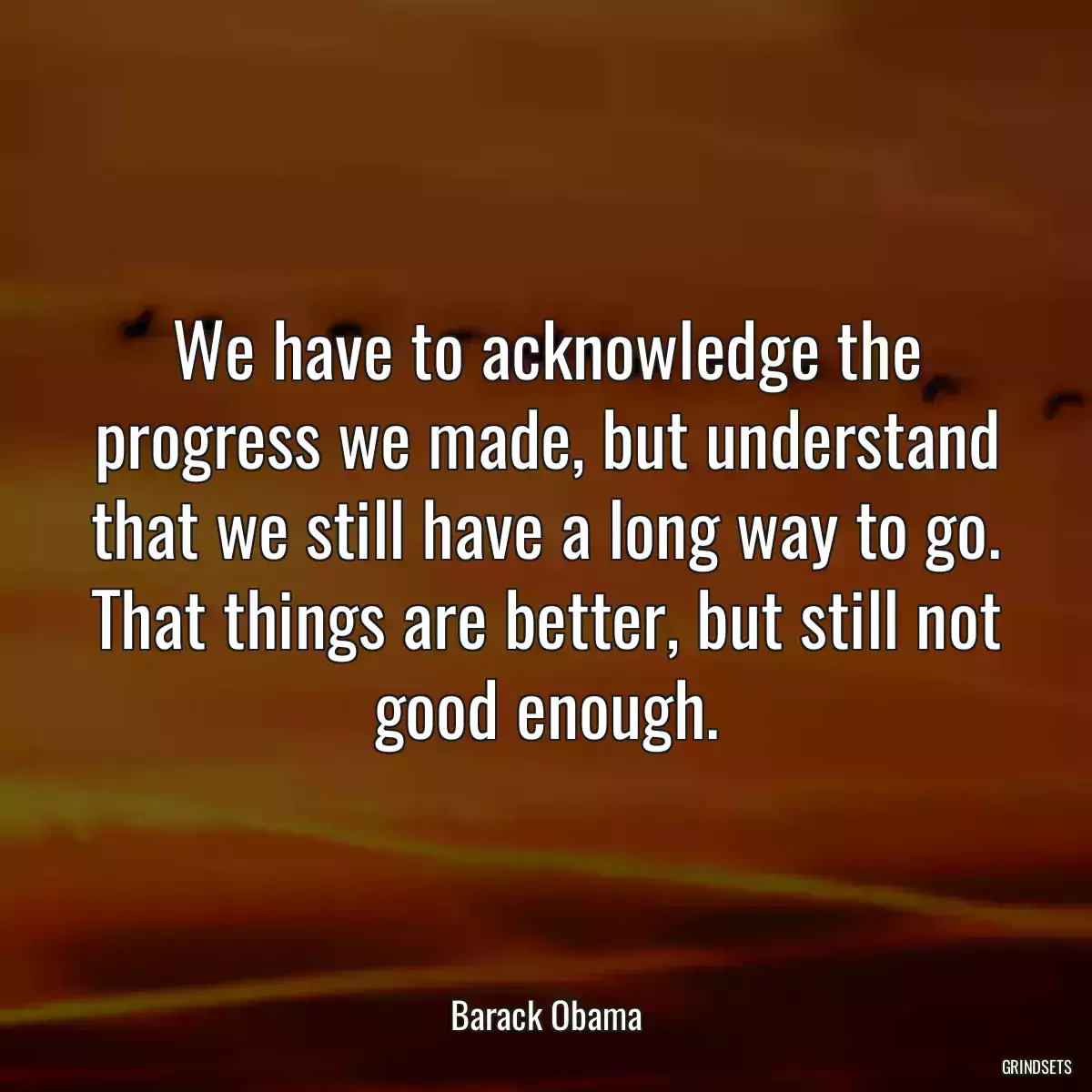 We have to acknowledge the progress we made, but understand that we still have a long way to go. That things are better, but still not good enough.