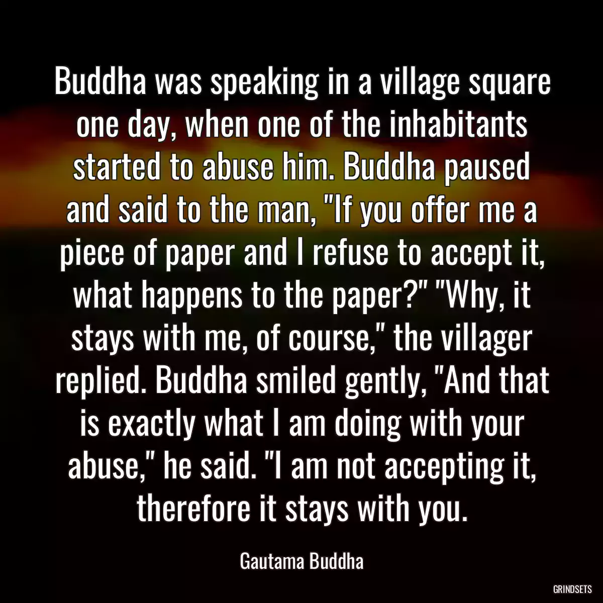 Buddha was speaking in a village square one day, when one of the inhabitants started to abuse him. Buddha paused and said to the man, \