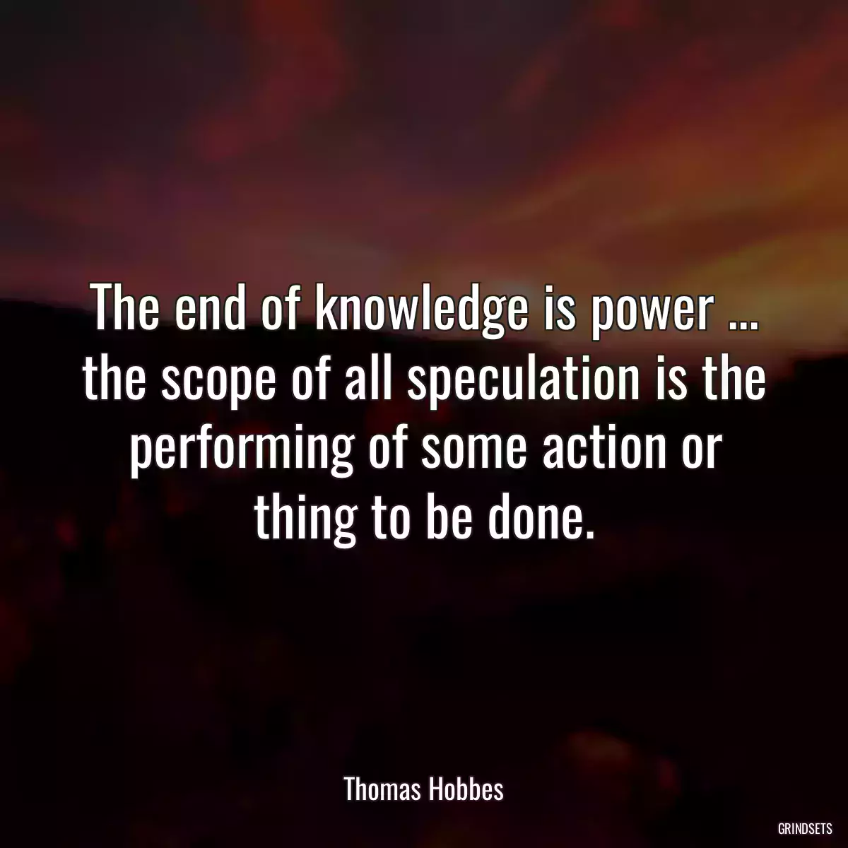 The end of knowledge is power ... the scope of all speculation is the performing of some action or thing to be done.