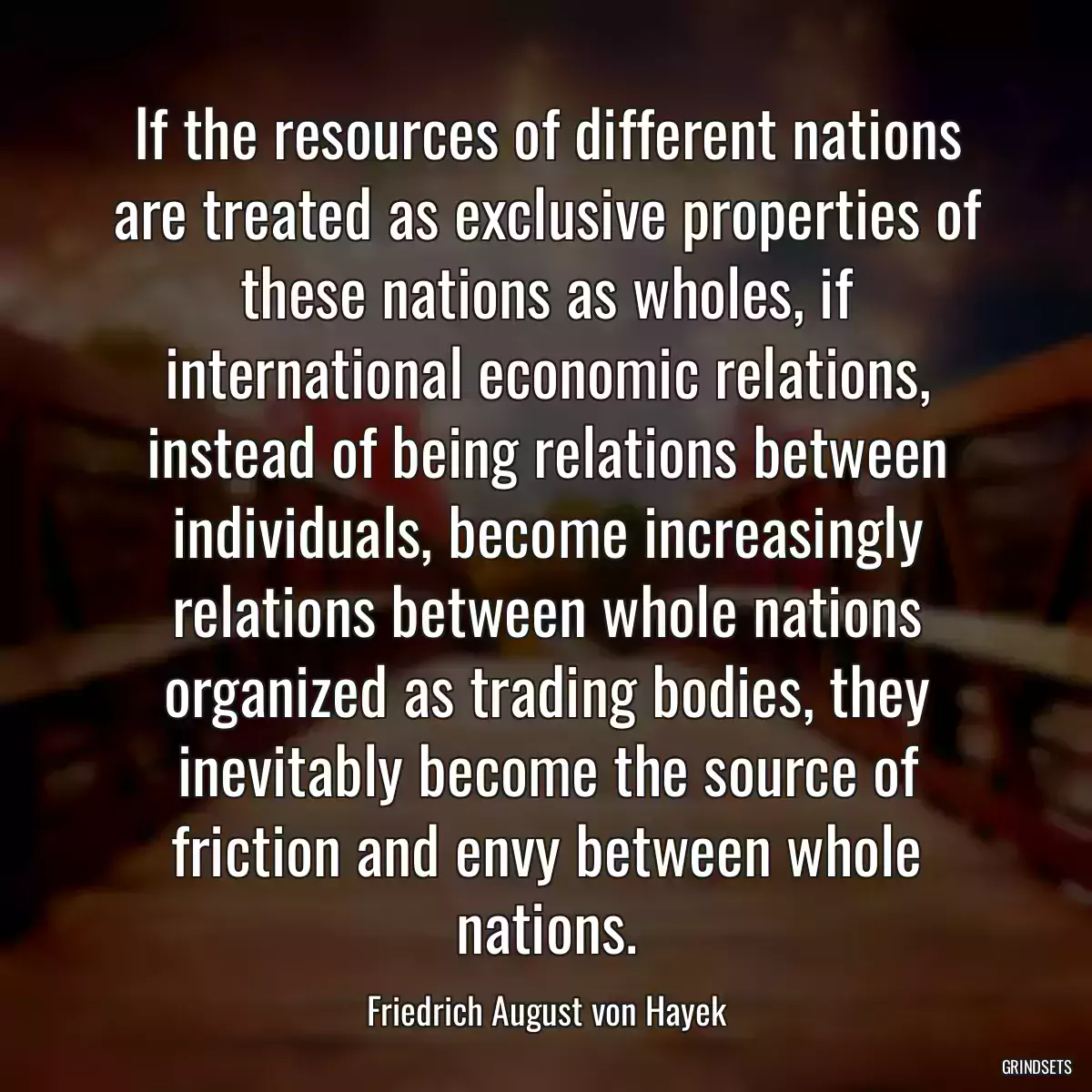 If the resources of different nations are treated as exclusive properties of these nations as wholes, if international economic relations, instead of being relations between individuals, become increasingly relations between whole nations organized as trading bodies, they inevitably become the source of friction and envy between whole nations.