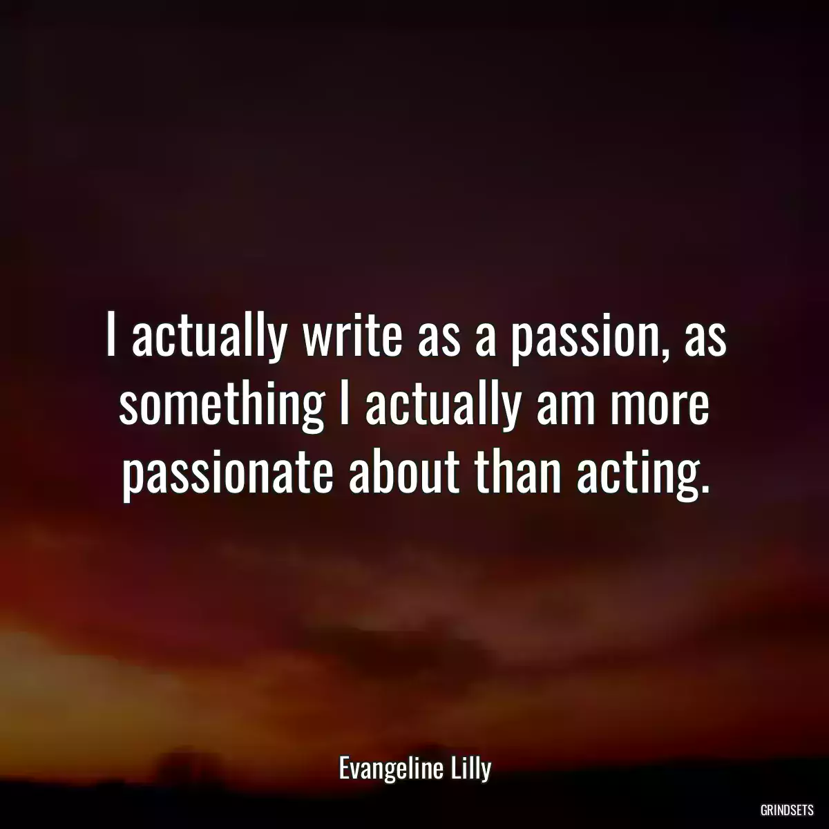 I actually write as a passion, as something I actually am more passionate about than acting.