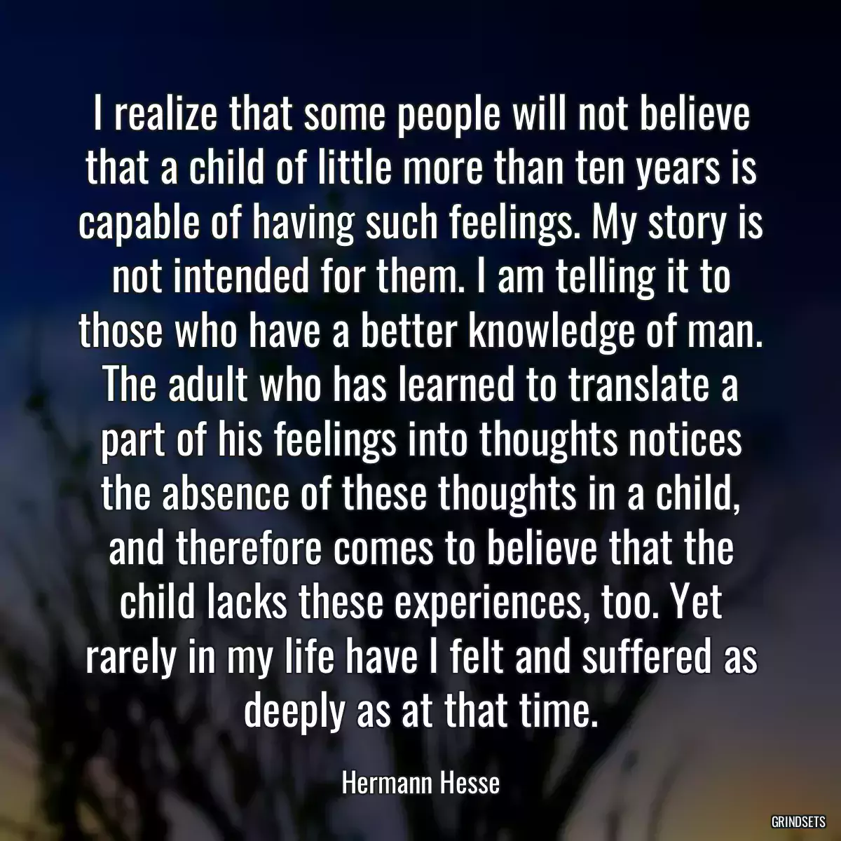 I realize that some people will not believe that a child of little more than ten years is capable of having such feelings. My story is not intended for them. I am telling it to those who have a better knowledge of man. The adult who has learned to translate a part of his feelings into thoughts notices the absence of these thoughts in a child, and therefore comes to believe that the child lacks these experiences, too. Yet rarely in my life have I felt and suffered as deeply as at that time.