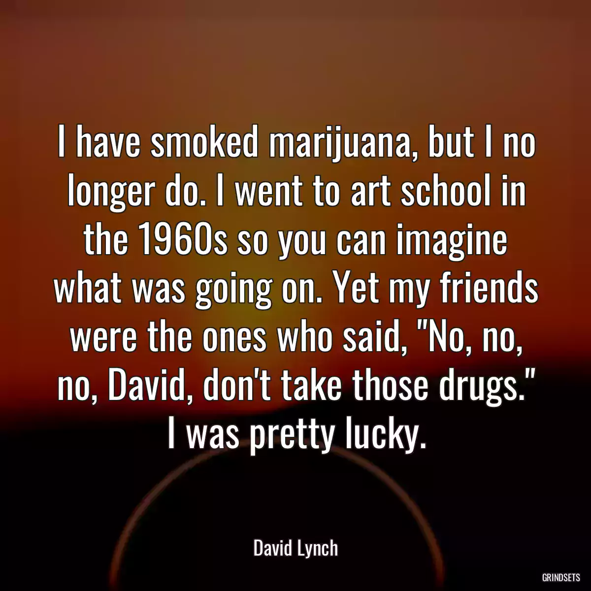 I have smoked marijuana, but I no longer do. I went to art school in the 1960s so you can imagine what was going on. Yet my friends were the ones who said, \