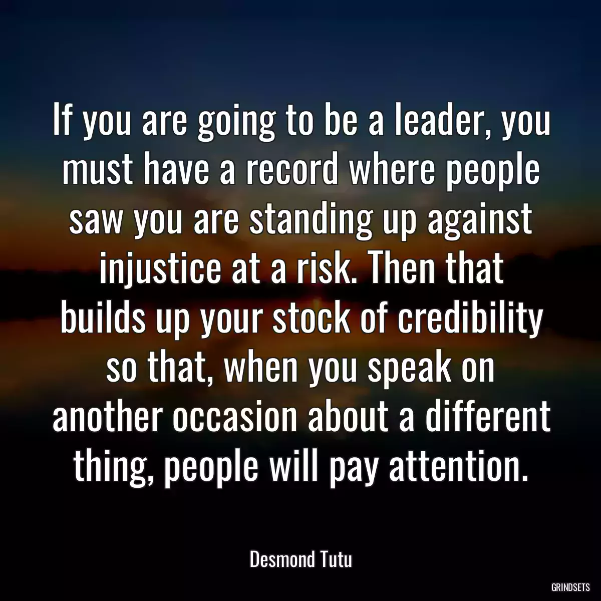 If you are going to be a leader, you must have a record where people saw you are standing up against injustice at a risk. Then that builds up your stock of credibility so that, when you speak on another occasion about a different thing, people will pay attention.