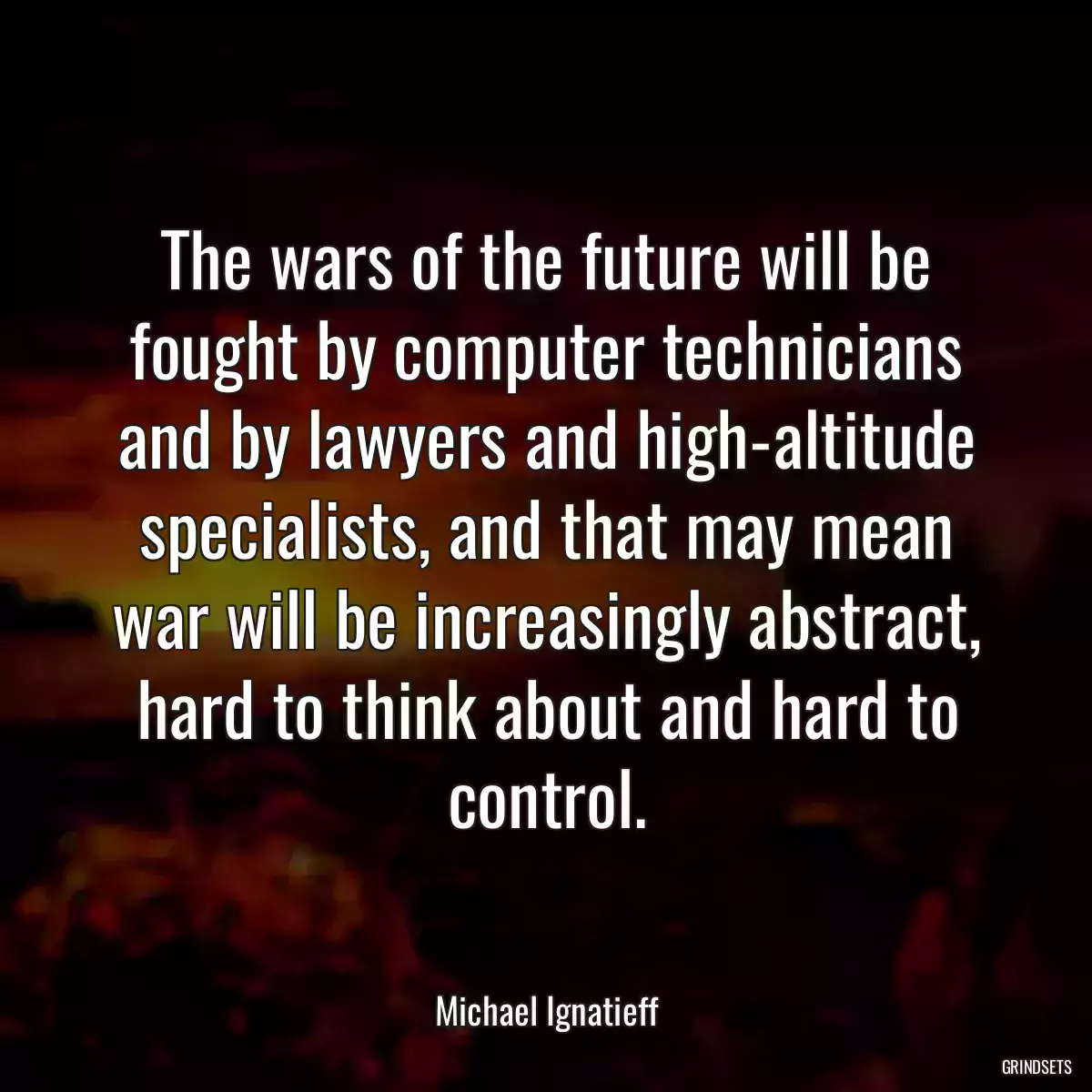 The wars of the future will be fought by computer technicians and by lawyers and high-altitude specialists, and that may mean war will be increasingly abstract, hard to think about and hard to control.