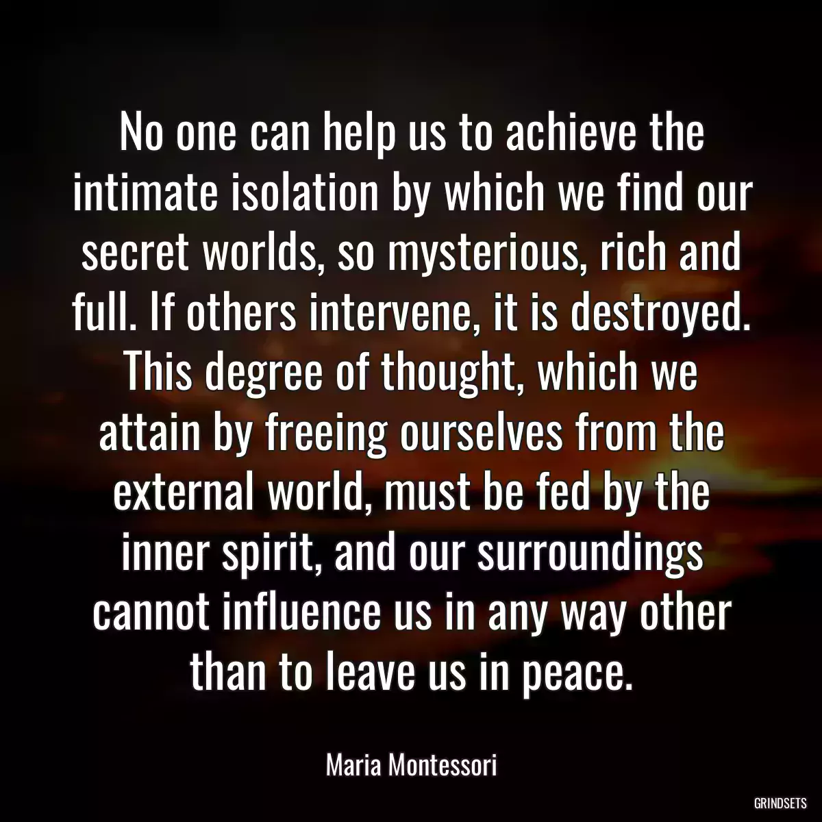 No one can help us to achieve the intimate isolation by which we find our secret worlds, so mysterious, rich and full. If others intervene, it is destroyed. This degree of thought, which we attain by freeing ourselves from the external world, must be fed by the inner spirit, and our surroundings cannot influence us in any way other than to leave us in peace.