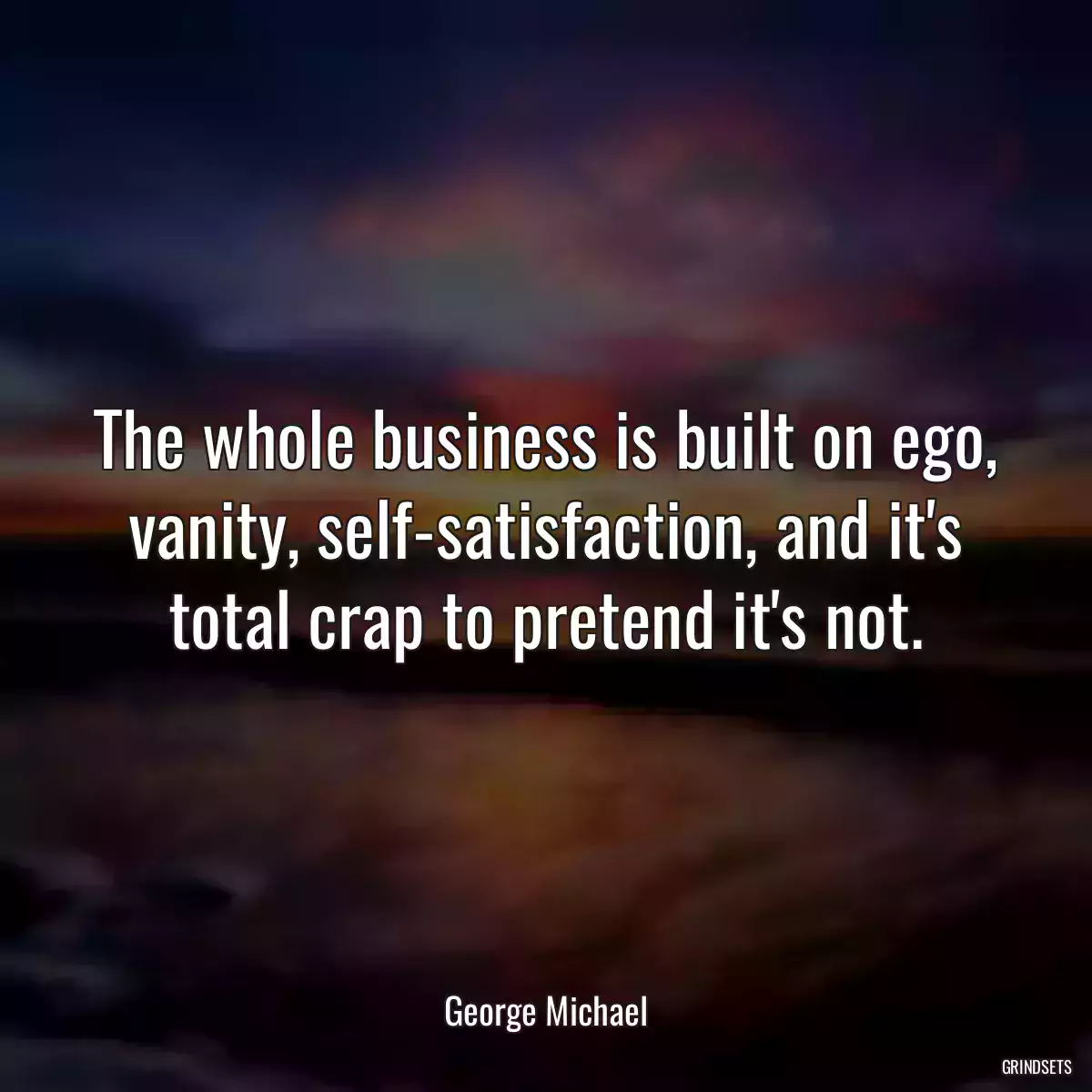 The whole business is built on ego, vanity, self-satisfaction, and it\'s total crap to pretend it\'s not.