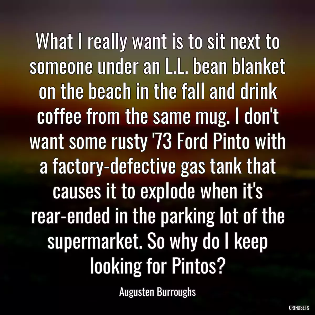 What I really want is to sit next to someone under an L.L. bean blanket on the beach in the fall and drink coffee from the same mug. I don\'t want some rusty \'73 Ford Pinto with a factory-defective gas tank that causes it to explode when it\'s rear-ended in the parking lot of the supermarket. So why do I keep looking for Pintos?