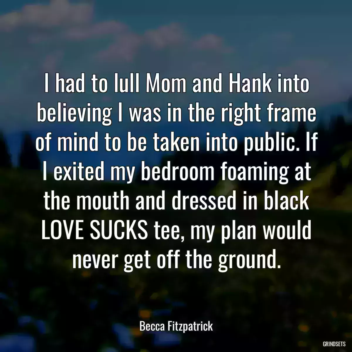 I had to lull Mom and Hank into believing I was in the right frame of mind to be taken into public. If I exited my bedroom foaming at the mouth and dressed in black LOVE SUCKS tee, my plan would never get off the ground.