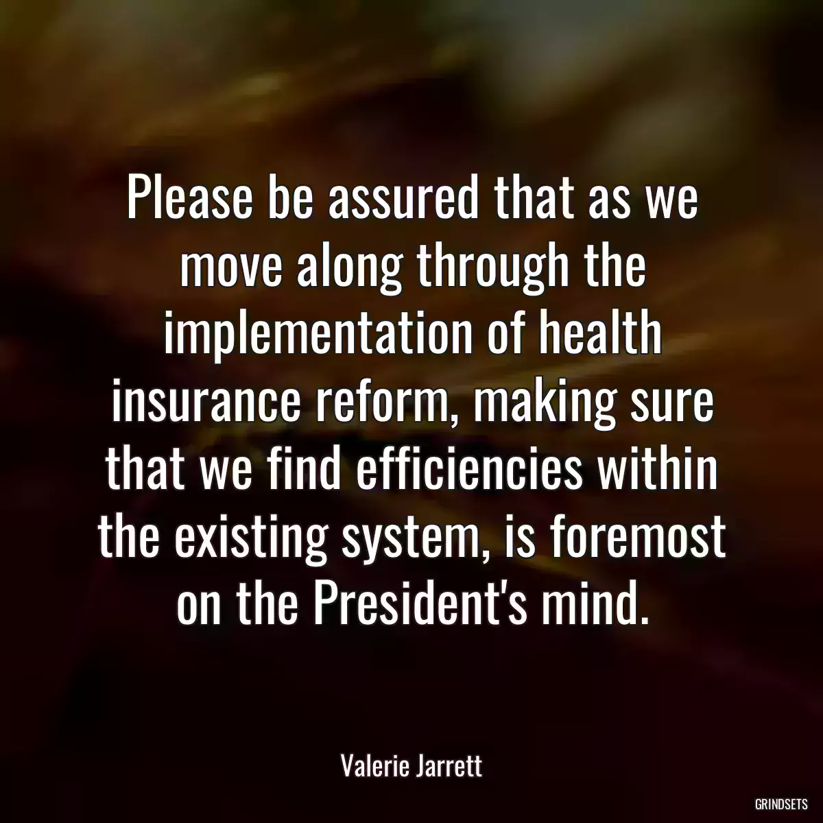 Please be assured that as we move along through the implementation of health insurance reform, making sure that we find efficiencies within the existing system, is foremost on the President\'s mind.