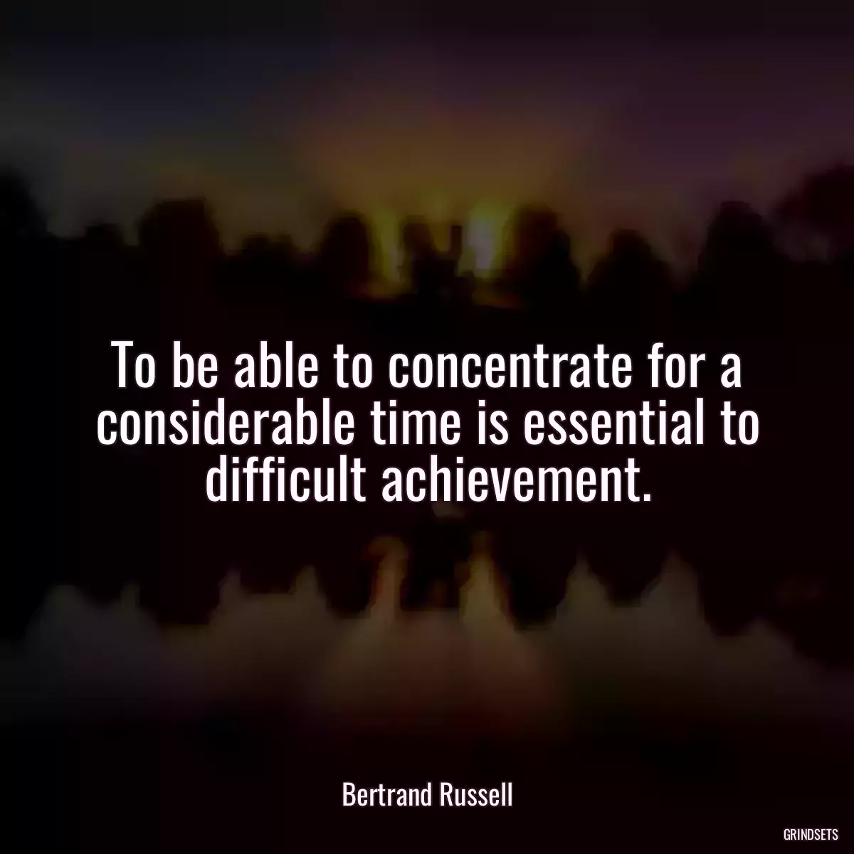 To be able to concentrate for a considerable time is essential to difficult achievement.
