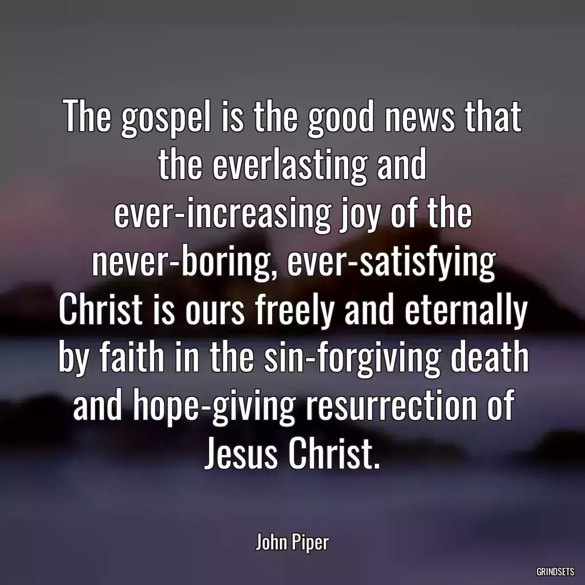 The gospel is the good news that the everlasting and ever-increasing joy of the never-boring, ever-satisfying Christ is ours freely and eternally by faith in the sin-forgiving death and hope-giving resurrection of Jesus Christ.