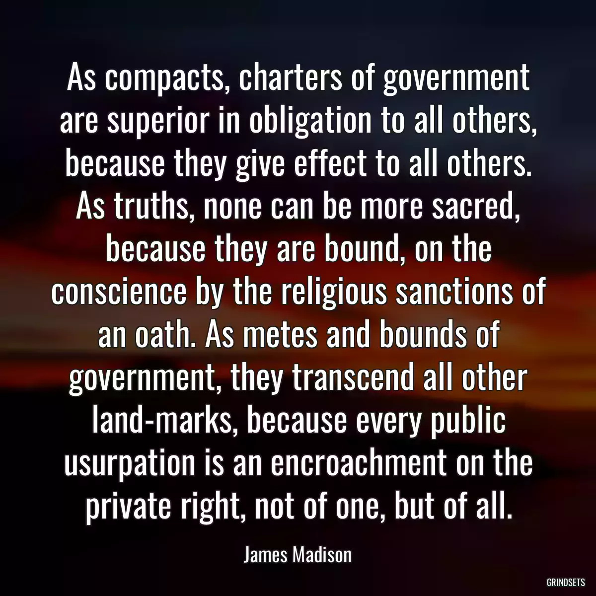 As compacts, charters of government are superior in obligation to all others, because they give effect to all others. As truths, none can be more sacred, because they are bound, on the conscience by the religious sanctions of an oath. As metes and bounds of government, they transcend all other land-marks, because every public usurpation is an encroachment on the private right, not of one, but of all.