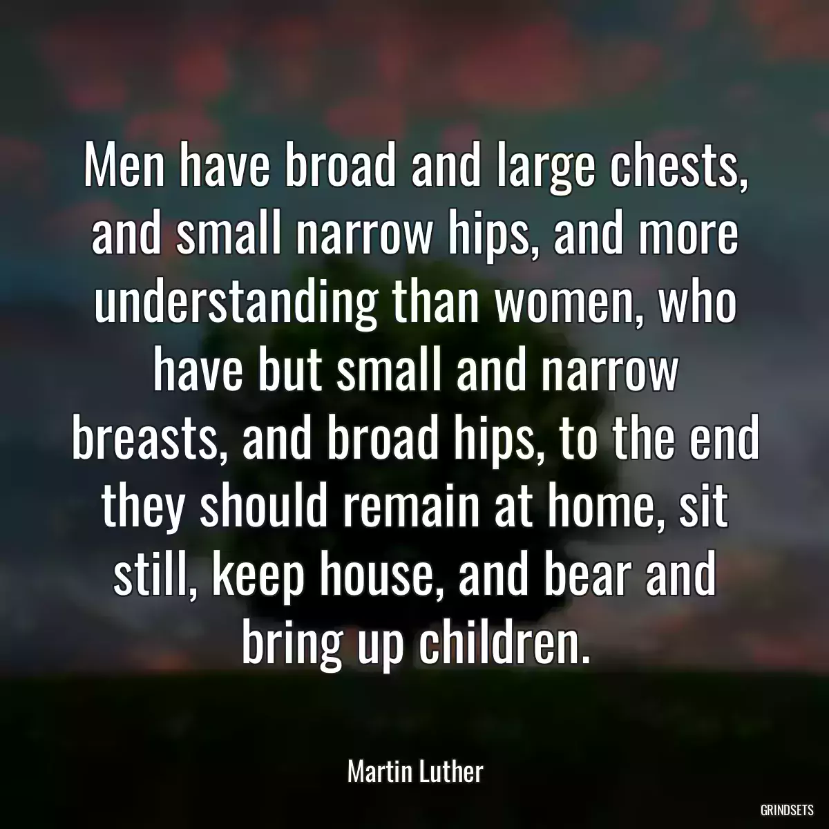 Men have broad and large chests, and small narrow hips, and more understanding than women, who have but small and narrow breasts, and broad hips, to the end they should remain at home, sit still, keep house, and bear and bring up children.