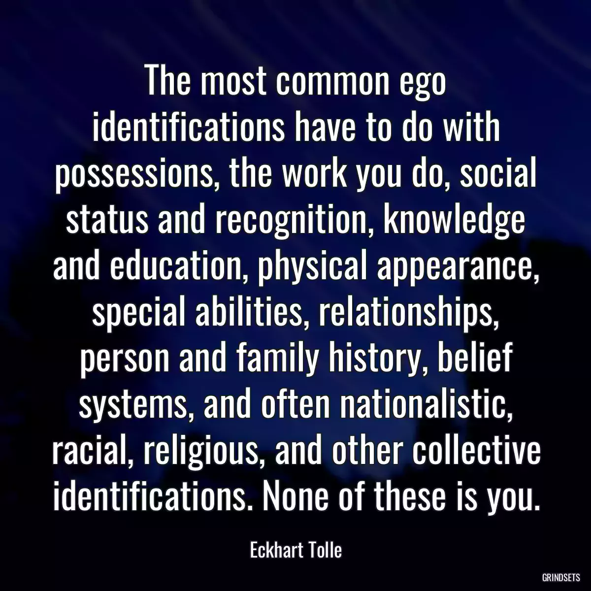 The most common ego identifications have to do with possessions, the work you do, social status and recognition, knowledge and education, physical appearance, special abilities, relationships, person and family history, belief systems, and often nationalistic, racial, religious, and other collective identifications. None of these is you.