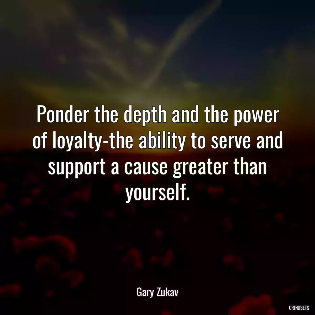 Ponder the depth and the power of loyalty-the ability to serve and support a cause greater than yourself.