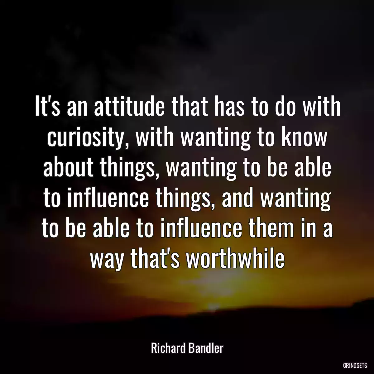 It\'s an attitude that has to do with curiosity, with wanting to know about things, wanting to be able to influence things, and wanting to be able to influence them in a way that\'s worthwhile