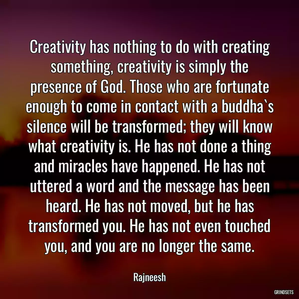 Creativity has nothing to do with creating something, creativity is simply the presence of God. Those who are fortunate enough to come in contact with a buddha`s silence will be transformed; they will know what creativity is. He has not done a thing and miracles have happened. He has not uttered a word and the message has been heard. He has not moved, but he has transformed you. He has not even touched you, and you are no longer the same.