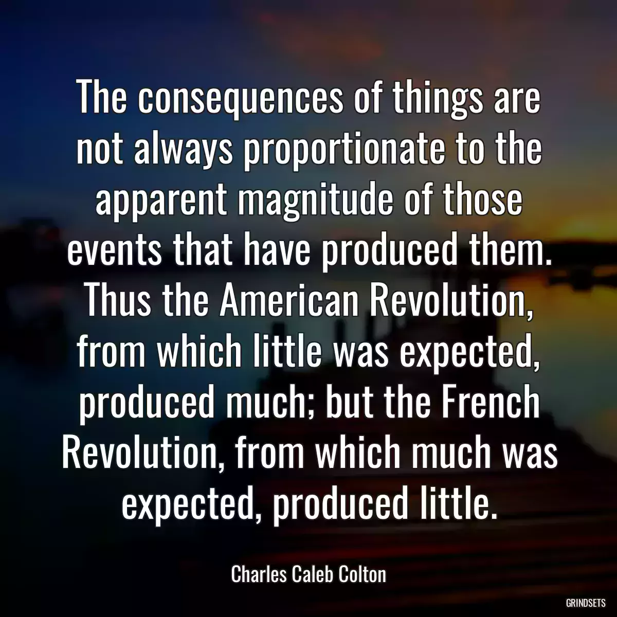 The consequences of things are not always proportionate to the apparent magnitude of those events that have produced them. Thus the American Revolution, from which little was expected, produced much; but the French Revolution, from which much was expected, produced little.