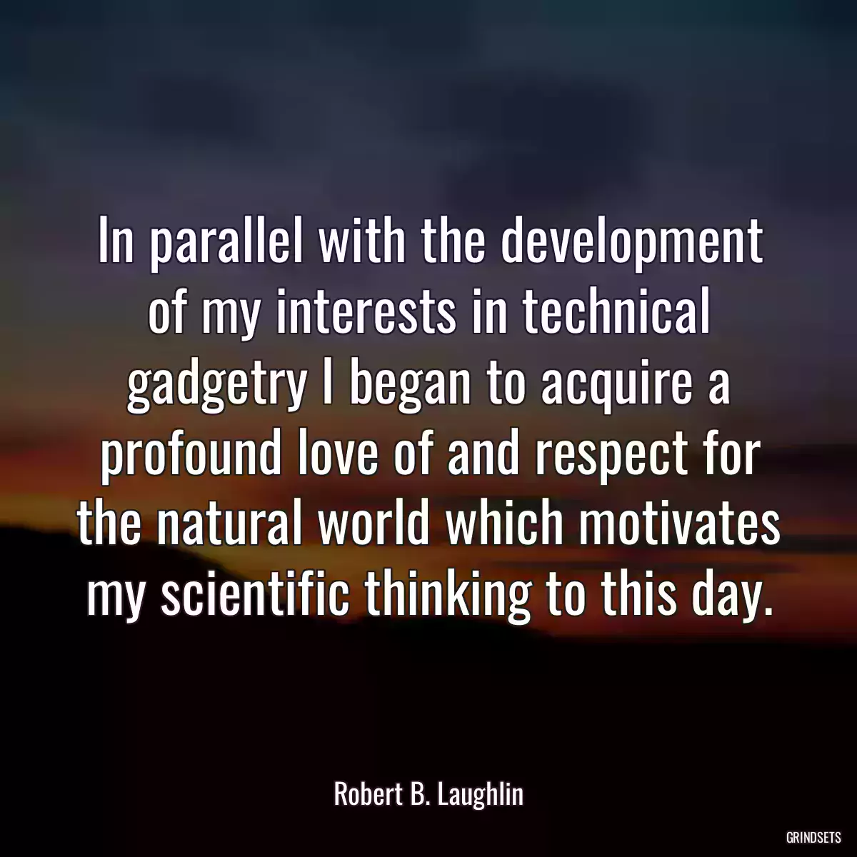 In parallel with the development of my interests in technical gadgetry I began to acquire a profound love of and respect for the natural world which motivates my scientific thinking to this day.