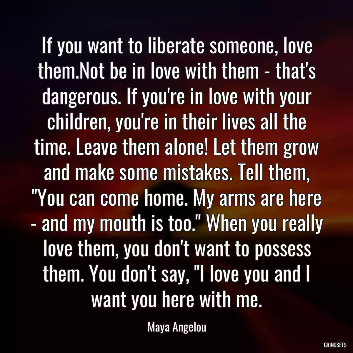 If you want to liberate someone, love them.Not be in love with them - that\'s dangerous. If you\'re in love with your children, you\'re in their lives all the time. Leave them alone! Let them grow and make some mistakes. Tell them, \