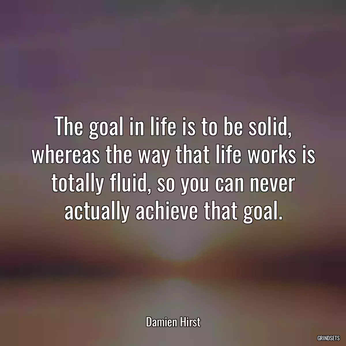 The goal in life is to be solid, whereas the way that life works is totally fluid, so you can never actually achieve that goal.