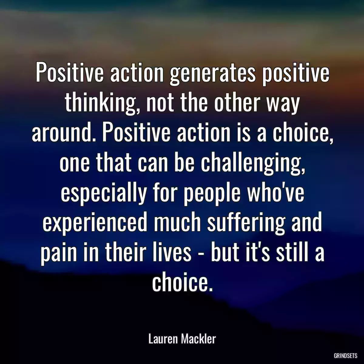 Positive action generates positive thinking, not the other way around. Positive action is a choice, one that can be challenging, especially for people who\'ve experienced much suffering and pain in their lives - but it\'s still a choice.