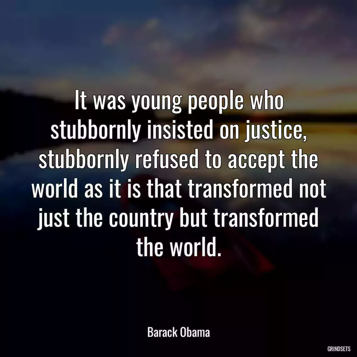 It was young people who stubbornly insisted on justice, stubbornly refused to accept the world as it is that transformed not just the country but transformed the world.