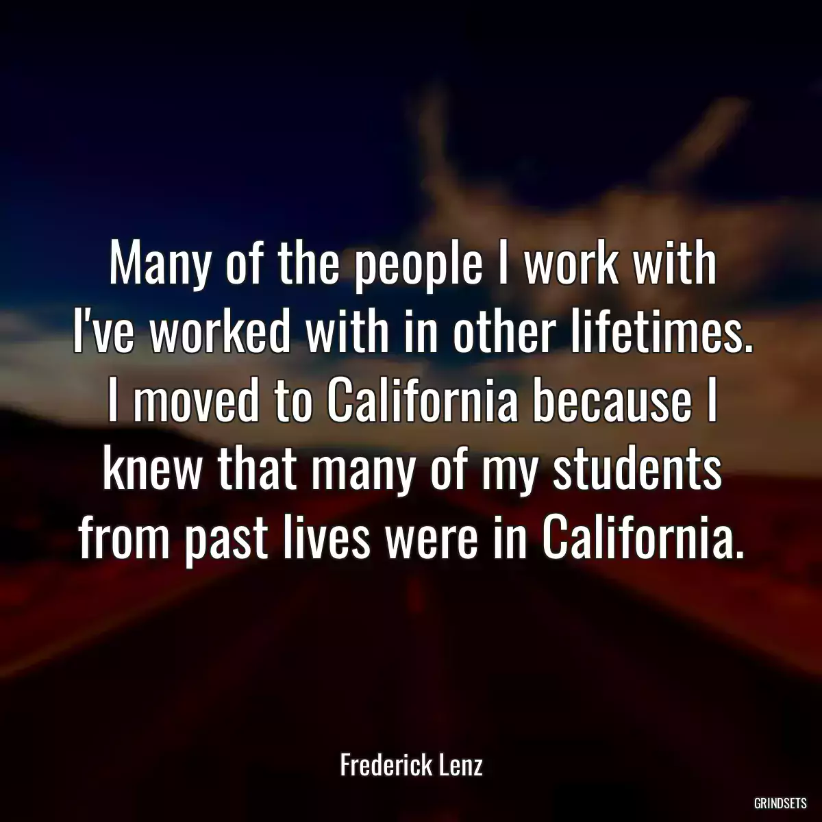 Many of the people I work with I\'ve worked with in other lifetimes. I moved to California because I knew that many of my students from past lives were in California.