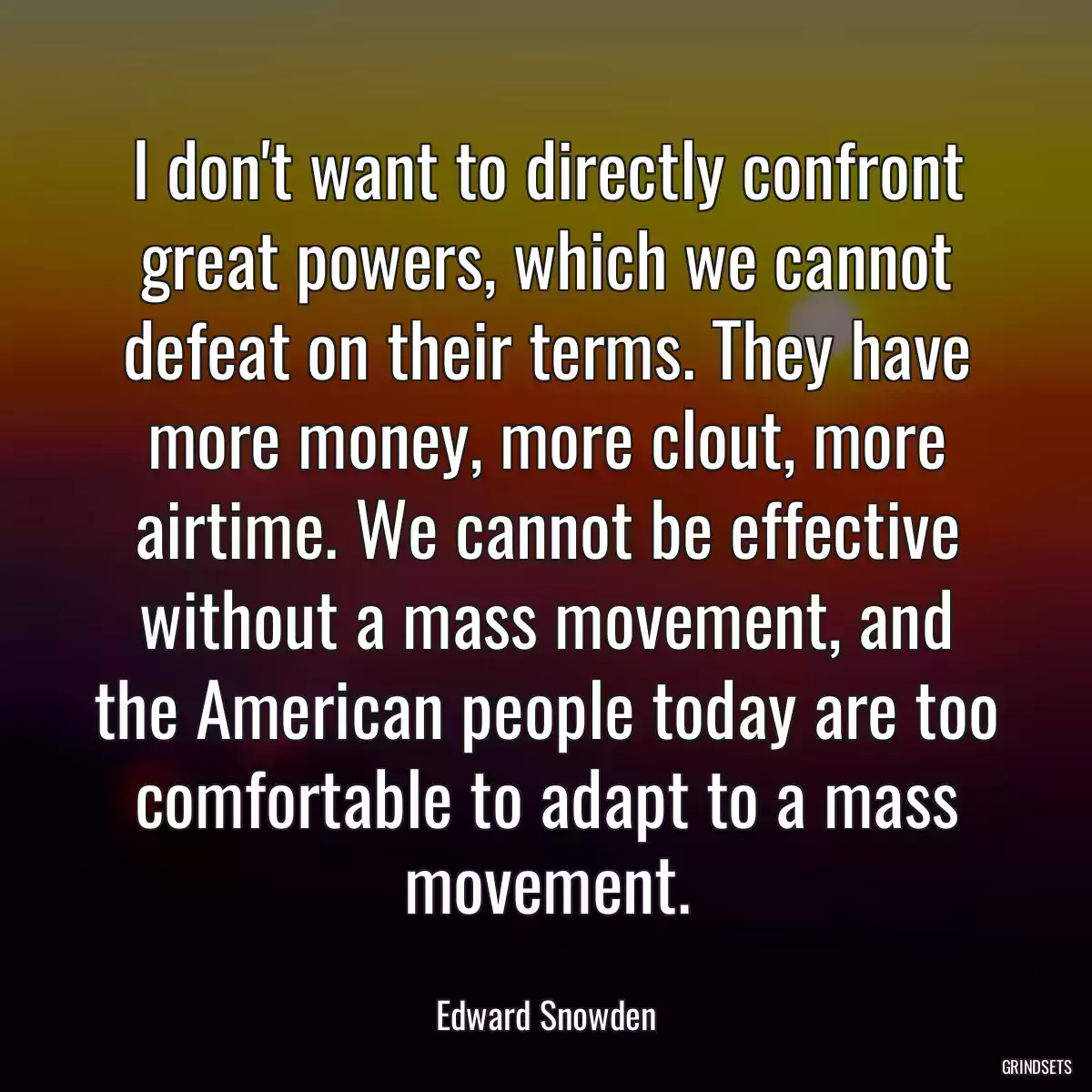 I don\'t want to directly confront great powers, which we cannot defeat on their terms. They have more money, more clout, more airtime. We cannot be effective without a mass movement, and the American people today are too comfortable to adapt to a mass movement.