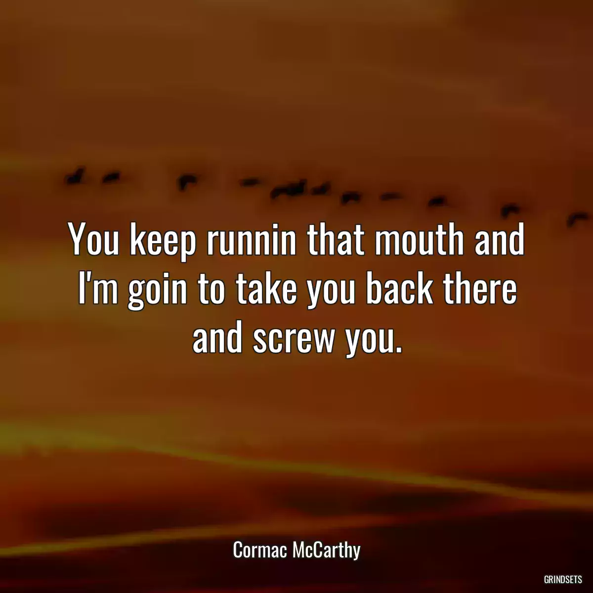 You keep runnin that mouth and I\'m goin to take you back there and screw you.