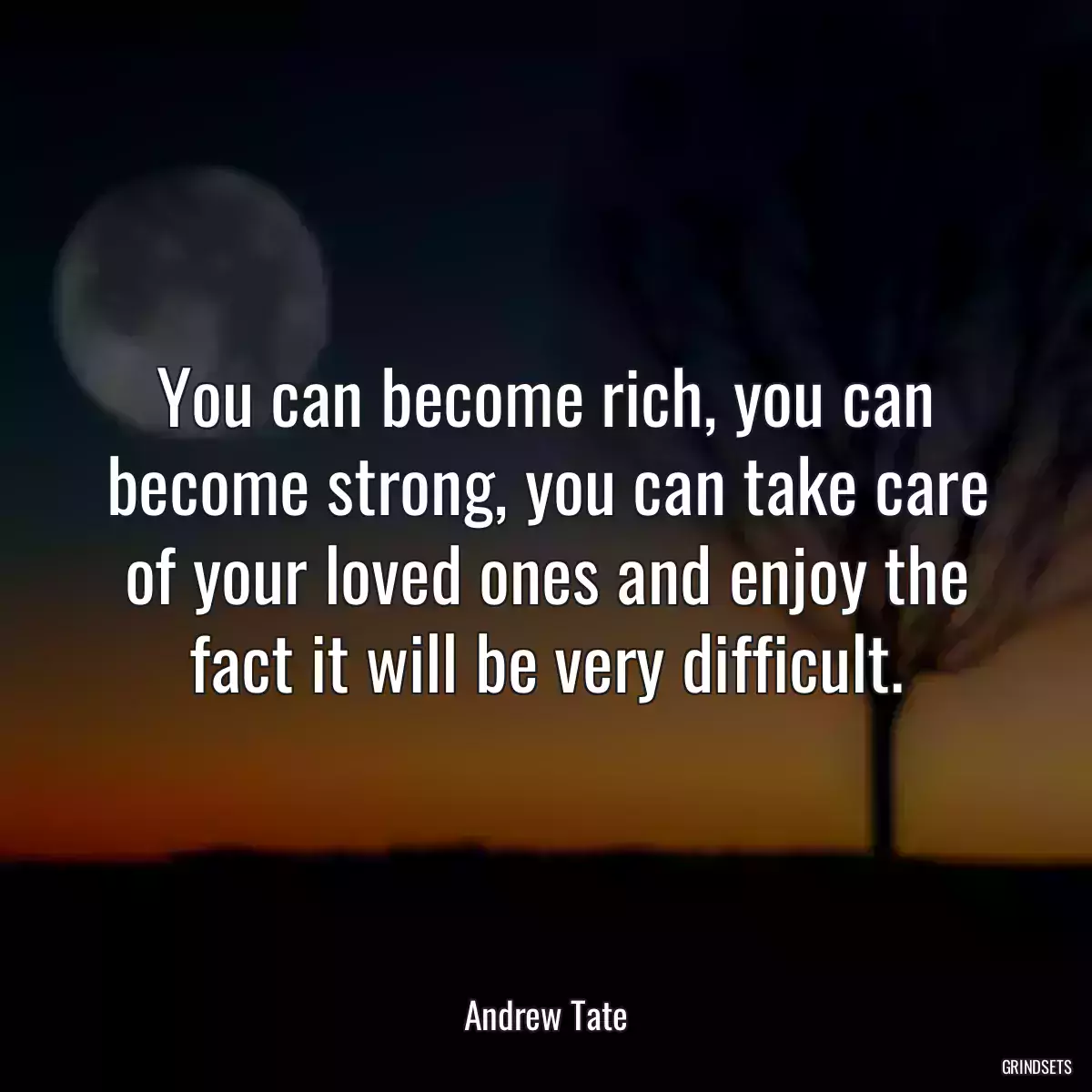 You can become rich, you can become strong, you can take care of your loved ones and enjoy the fact it will be very difficult.