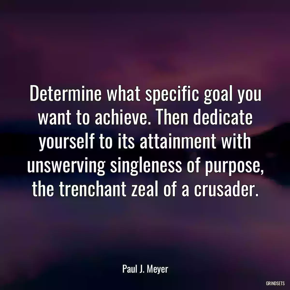 Determine what specific goal you want to achieve. Then dedicate yourself to its attainment with unswerving singleness of purpose, the trenchant zeal of a crusader.