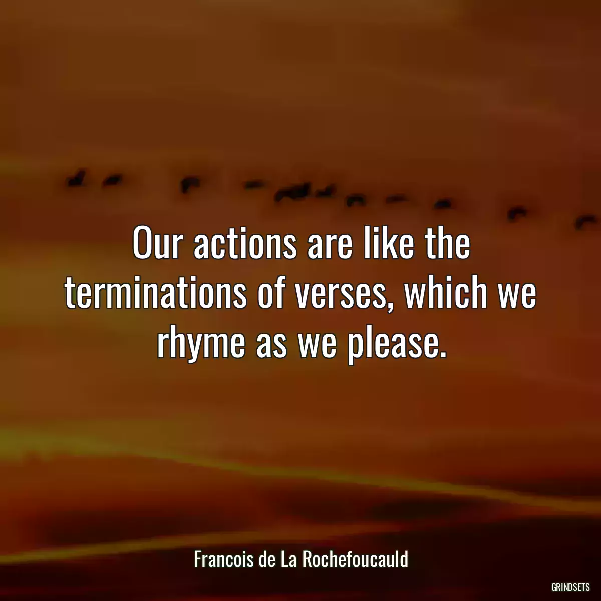 Our actions are like the terminations of verses, which we rhyme as we please.