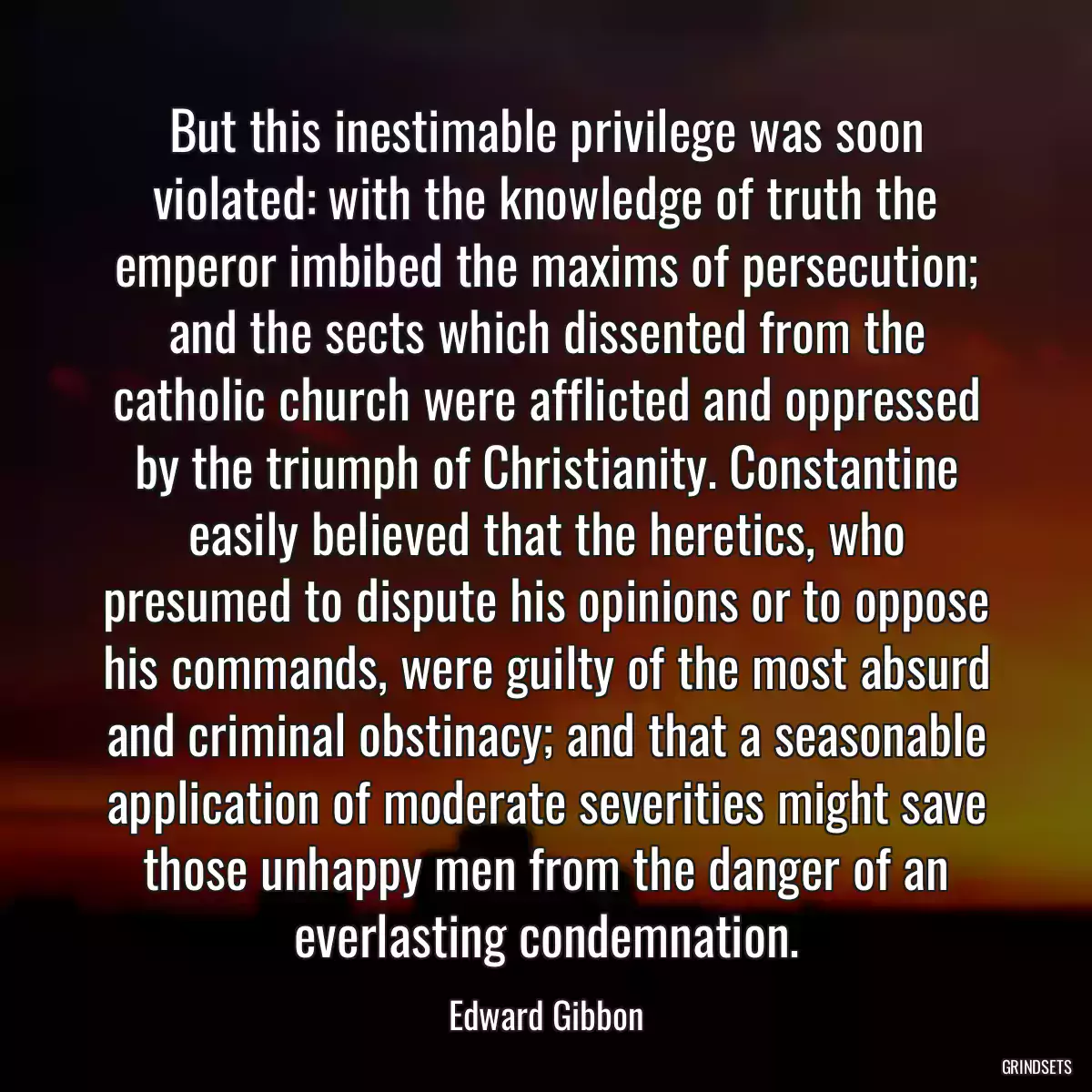 But this inestimable privilege was soon violated: with the knowledge of truth the emperor imbibed the maxims of persecution; and the sects which dissented from the catholic church were afflicted and oppressed by the triumph of Christianity. Constantine easily believed that the heretics, who presumed to dispute his opinions or to oppose his commands, were guilty of the most absurd and criminal obstinacy; and that a seasonable application of moderate severities might save those unhappy men from the danger of an everlasting condemnation.