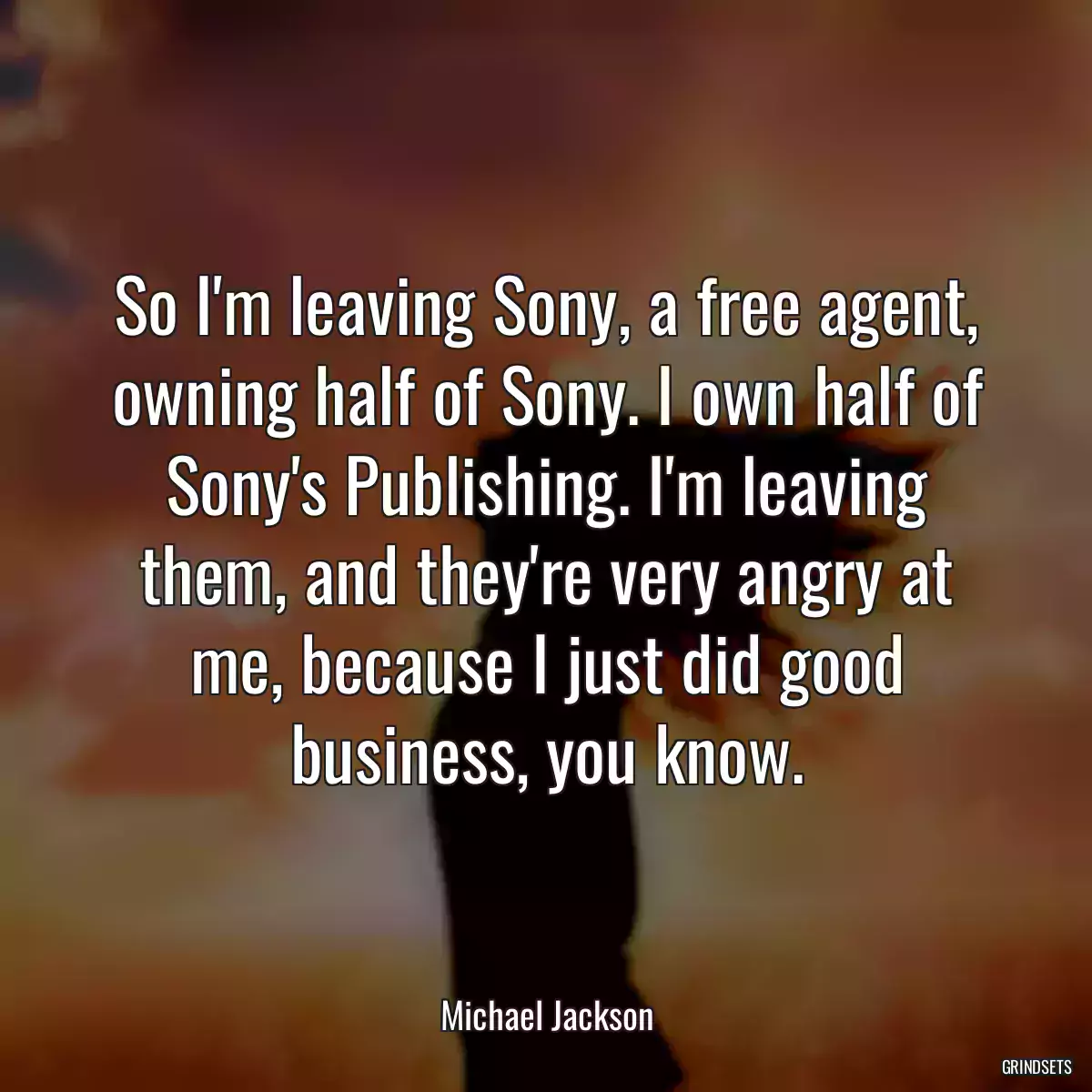 So I\'m leaving Sony, a free agent, owning half of Sony. I own half of Sony\'s Publishing. I\'m leaving them, and they\'re very angry at me, because I just did good business, you know.