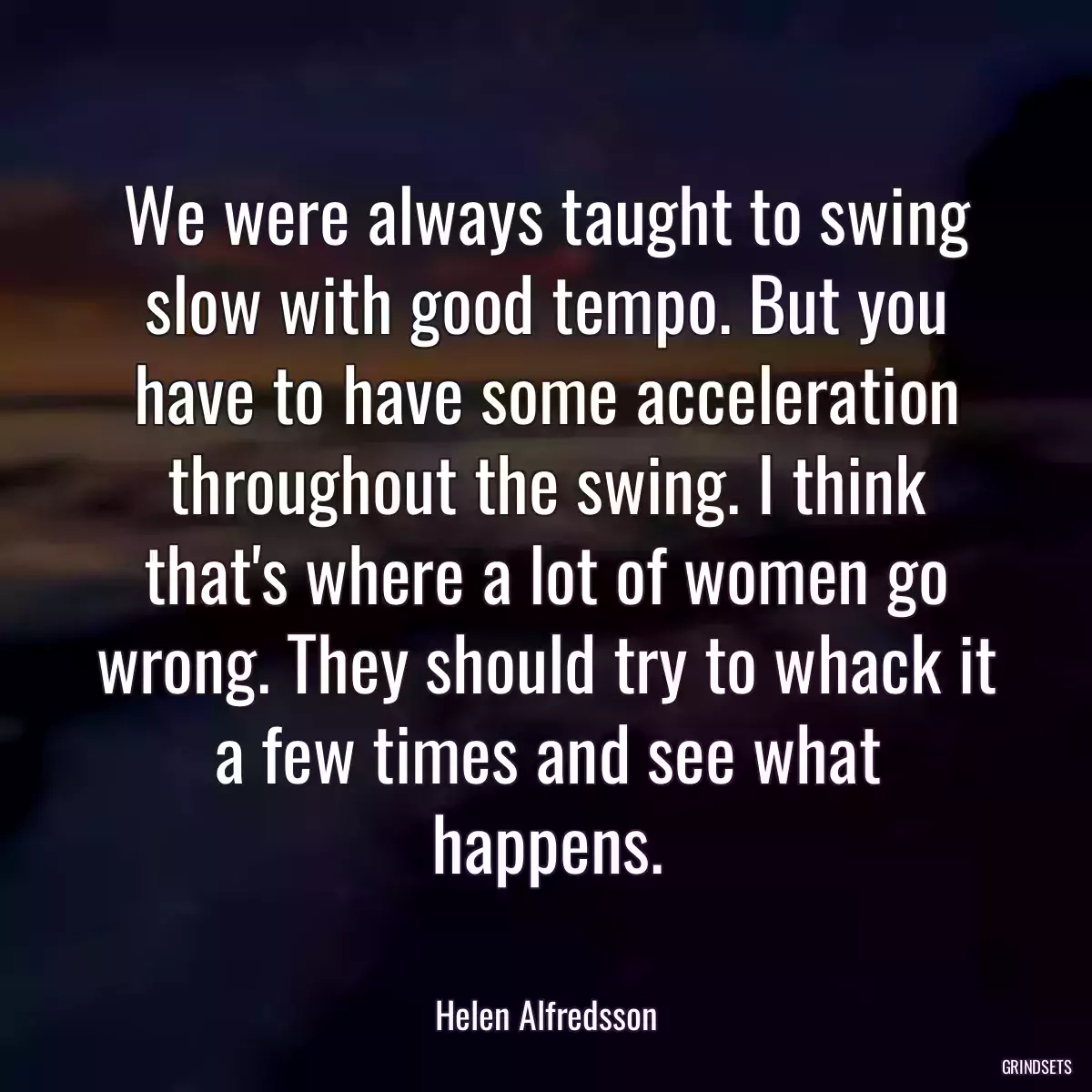 We were always taught to swing slow with good tempo. But you have to have some acceleration throughout the swing. I think that\'s where a lot of women go wrong. They should try to whack it a few times and see what happens.