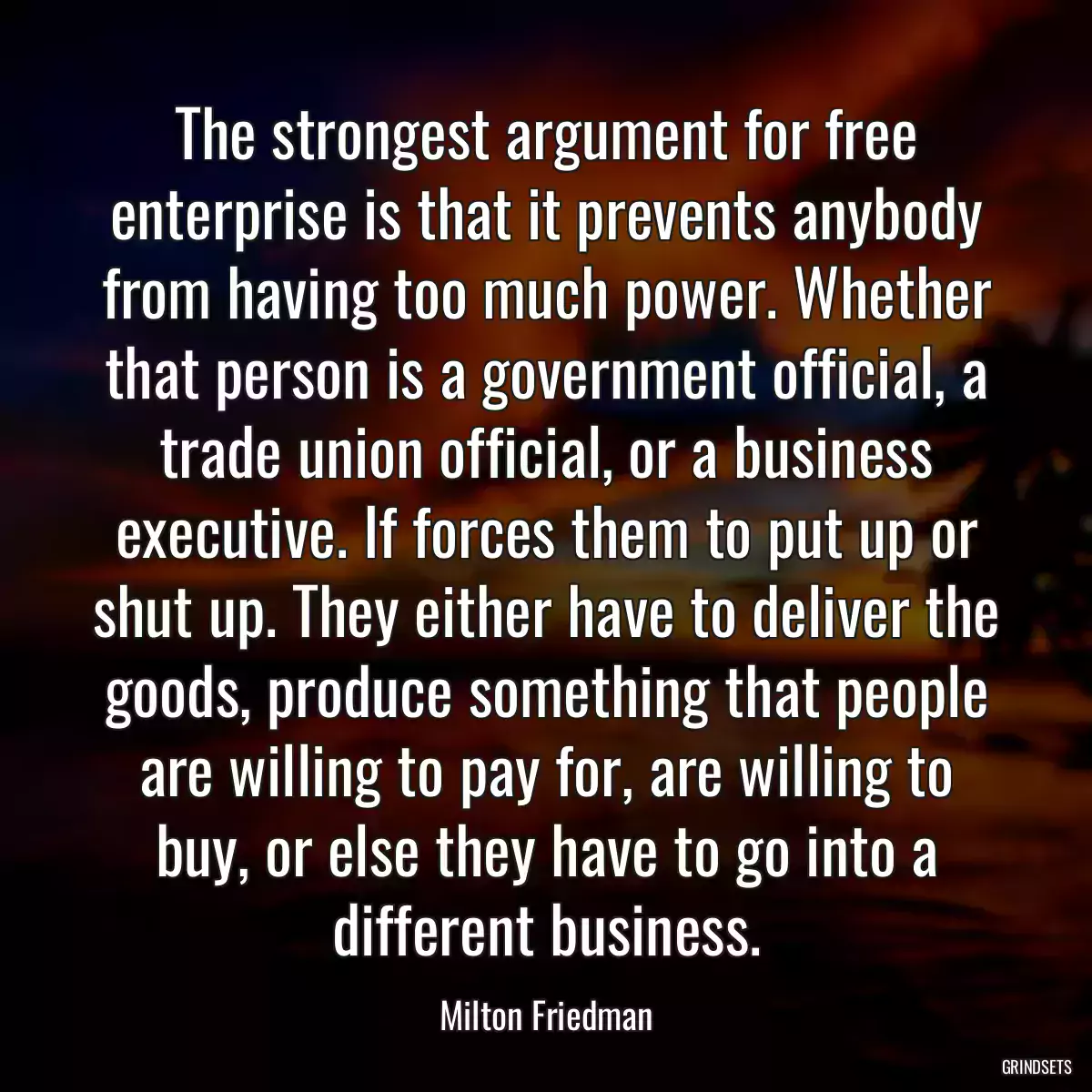 The strongest argument for free enterprise is that it prevents anybody from having too much power. Whether that person is a government official, a trade union official, or a business executive. If forces them to put up or shut up. They either have to deliver the goods, produce something that people are willing to pay for, are willing to buy, or else they have to go into a different business.