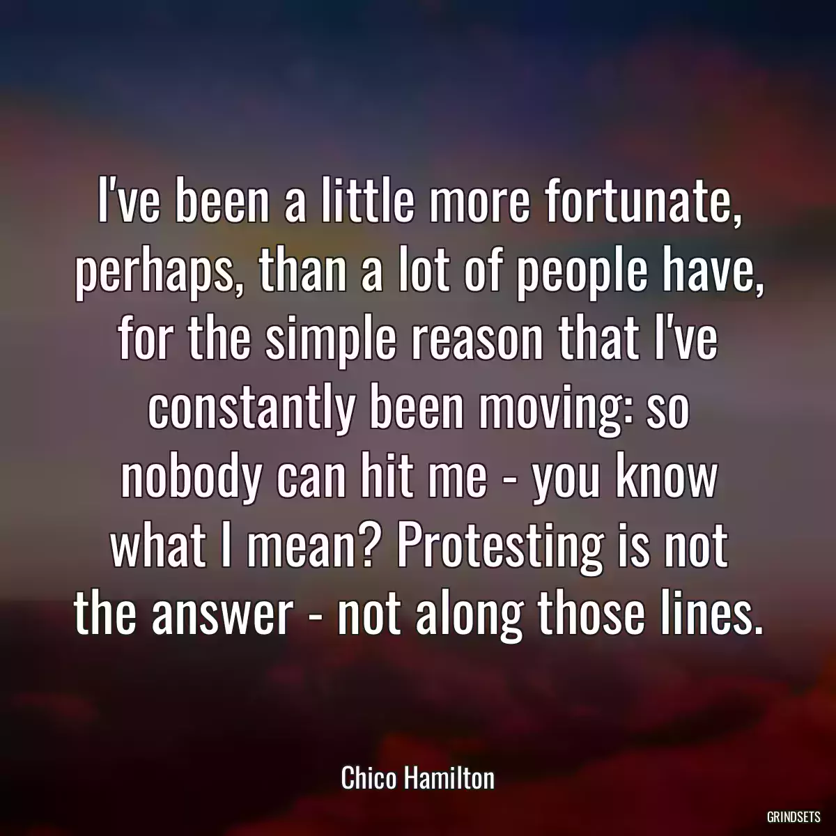 I\'ve been a little more fortunate, perhaps, than a lot of people have, for the simple reason that I\'ve constantly been moving: so nobody can hit me - you know what I mean? Protesting is not the answer - not along those lines.