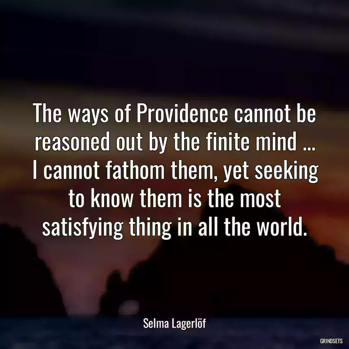 The ways of Providence cannot be reasoned out by the finite mind ... I cannot fathom them, yet seeking to know them is the most satisfying thing in all the world.