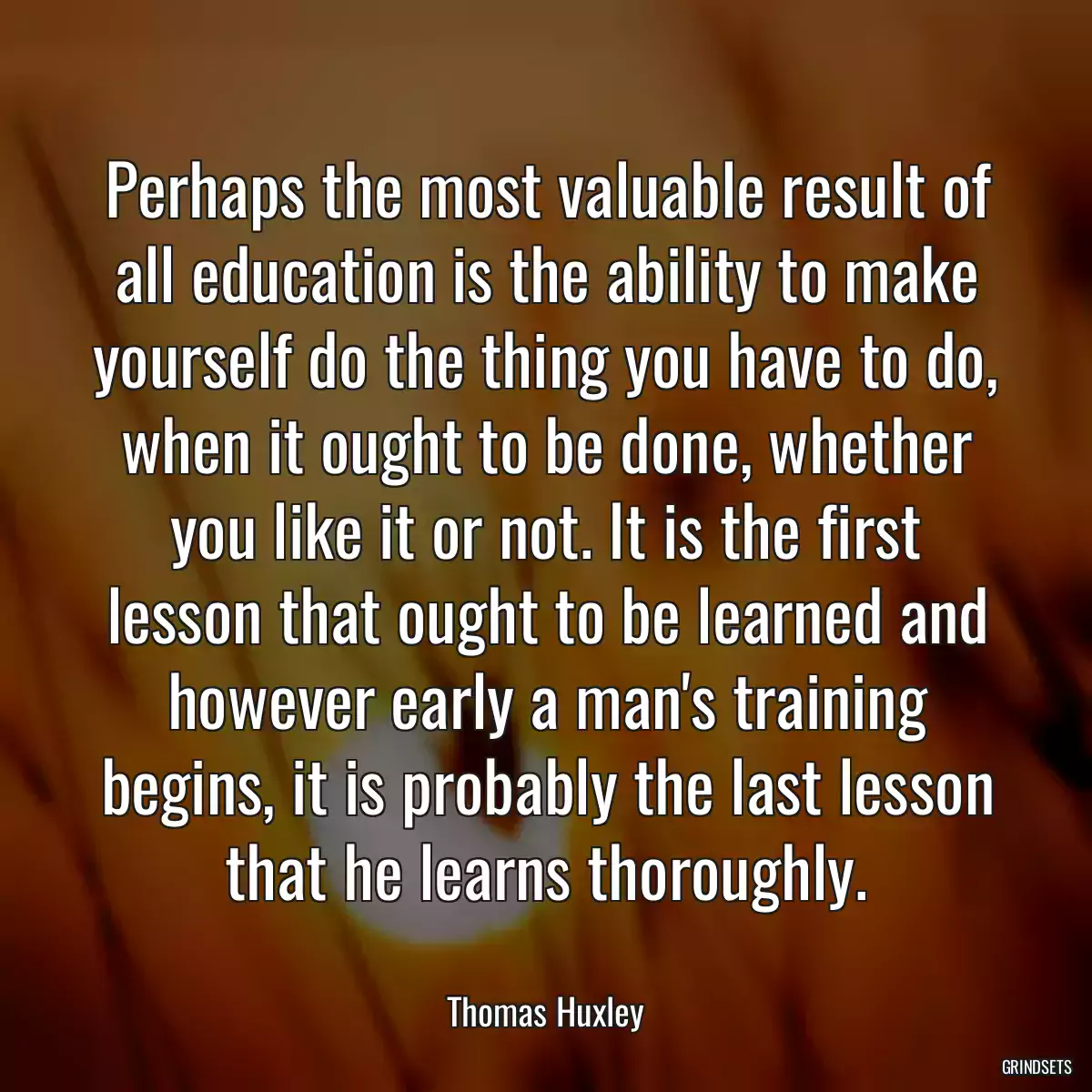 Perhaps the most valuable result of all education is the ability to make yourself do the thing you have to do, when it ought to be done, whether you like it or not. It is the first lesson that ought to be learned and however early a man\'s training begins, it is probably the last lesson that he learns thoroughly.