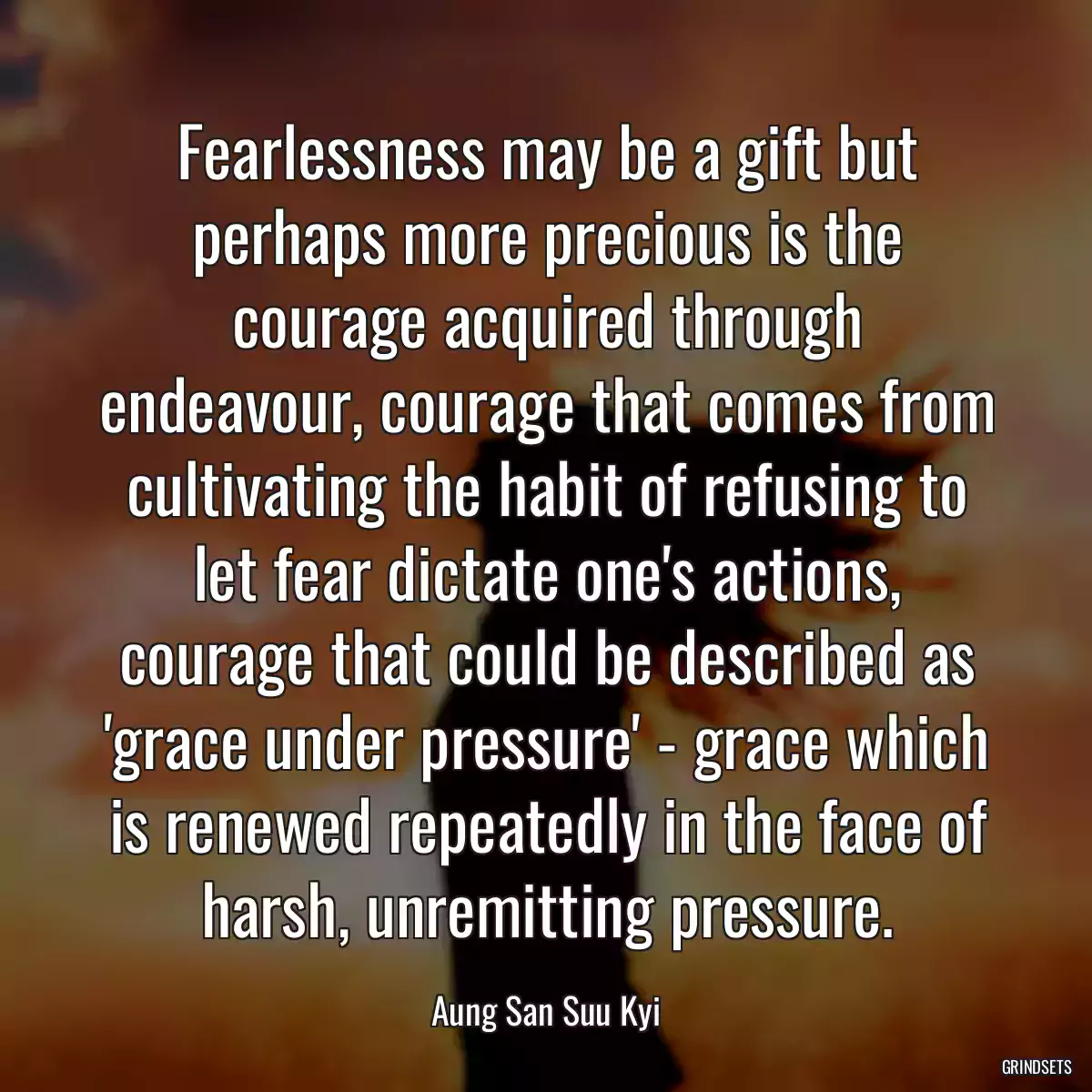 Fearlessness may be a gift but perhaps more precious is the courage acquired through endeavour, courage that comes from cultivating the habit of refusing to let fear dictate one\'s actions, courage that could be described as \'grace under pressure\' - grace which is renewed repeatedly in the face of harsh, unremitting pressure.