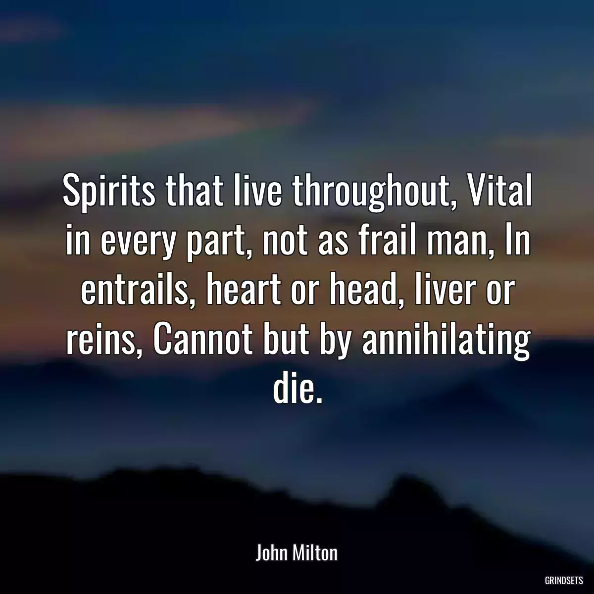 Spirits that live throughout, Vital in every part, not as frail man, In entrails, heart or head, liver or reins, Cannot but by annihilating die.