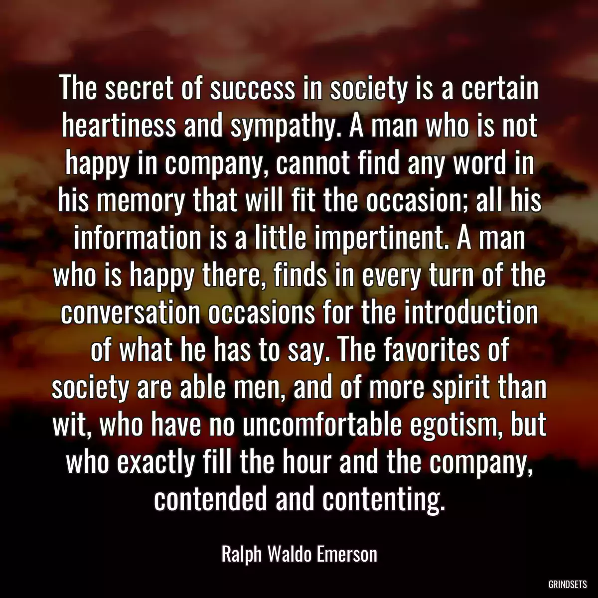 The secret of success in society is a certain heartiness and sympathy. A man who is not happy in company, cannot find any word in his memory that will fit the occasion; all his information is a little impertinent. A man who is happy there, finds in every turn of the conversation occasions for the introduction of what he has to say. The favorites of society are able men, and of more spirit than wit, who have no uncomfortable egotism, but who exactly fill the hour and the company, contended and contenting.