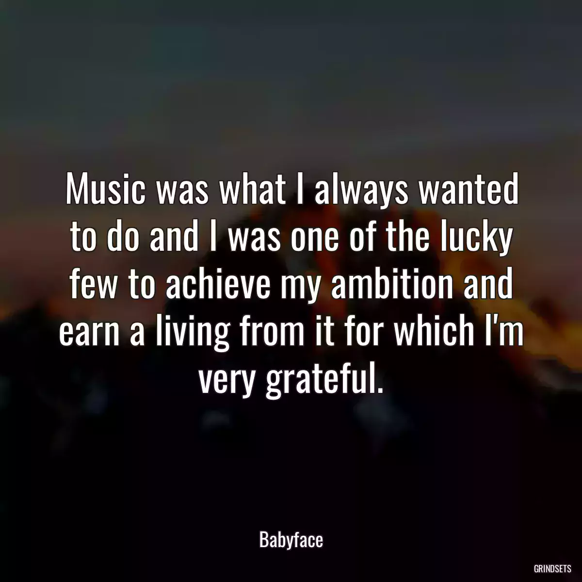 Music was what I always wanted to do and I was one of the lucky few to achieve my ambition and earn a living from it for which I\'m very grateful.