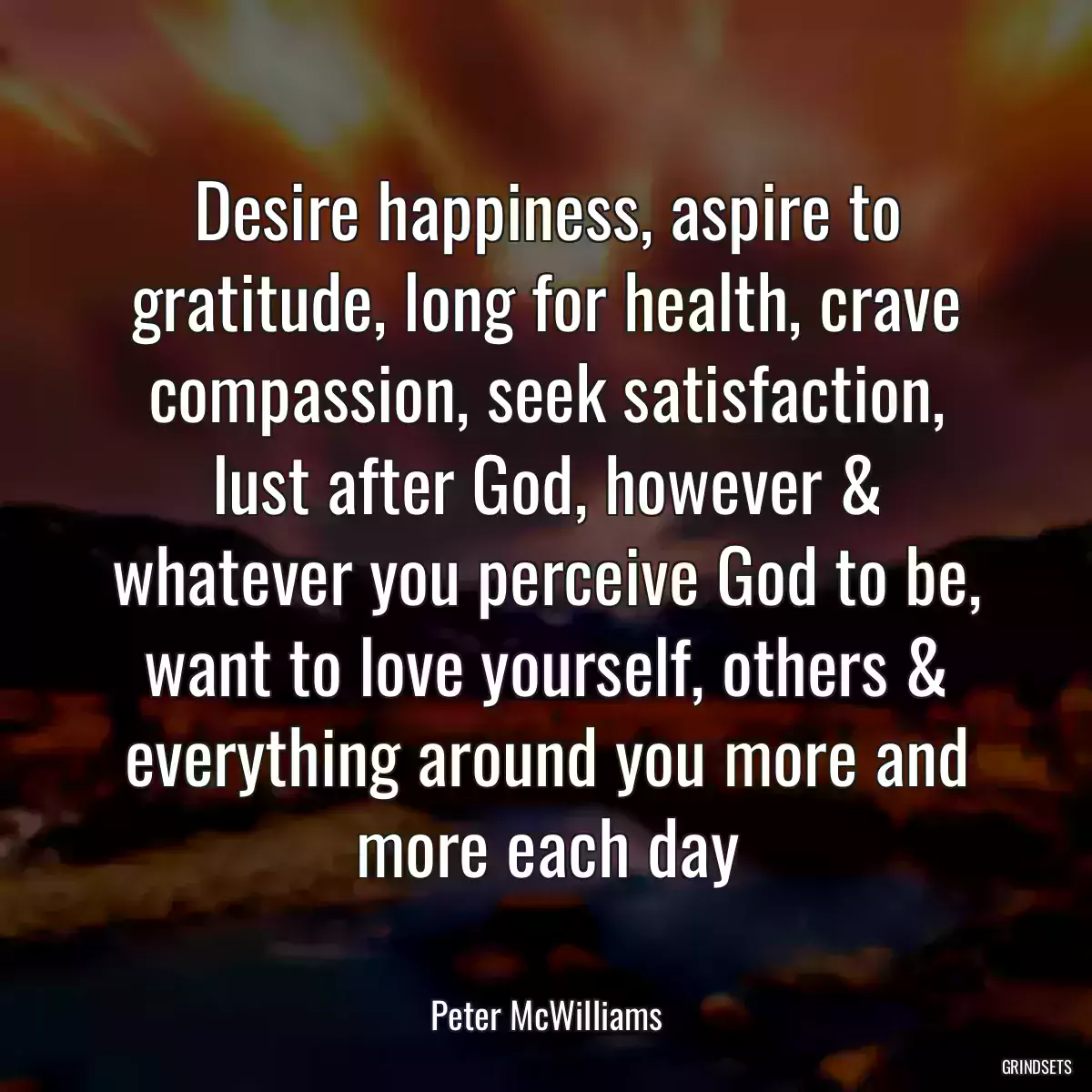 Desire happiness, aspire to gratitude, long for health, crave compassion, seek satisfaction, lust after God, however & whatever you perceive God to be, want to love yourself, others & everything around you more and more each day